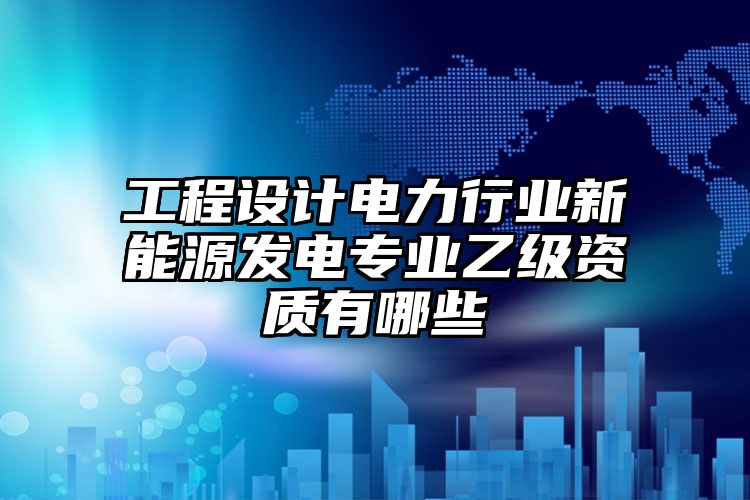 工程设计电力行业新能源发电专业乙级资质有哪些