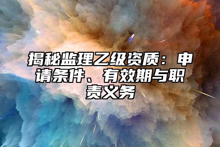 揭秘监理乙级资质：申请条件、有效期与职责义务