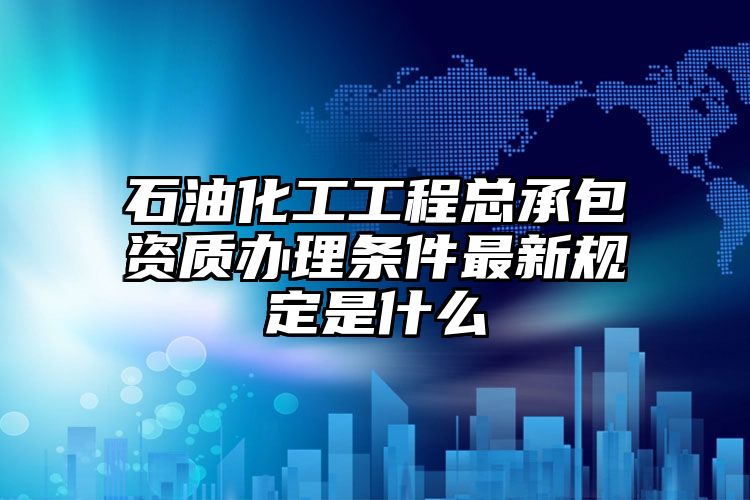 石油化工工程总承包资质办理条件最新规定是什么