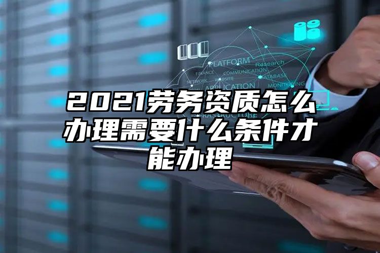 2021劳务资质怎么办理需要什么条件才能办理