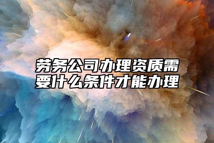 劳务公司办理资质需要什么条件才能办理