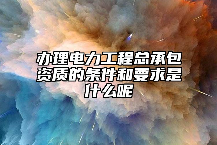 办理电力工程总承包资质的条件和要求是什么呢