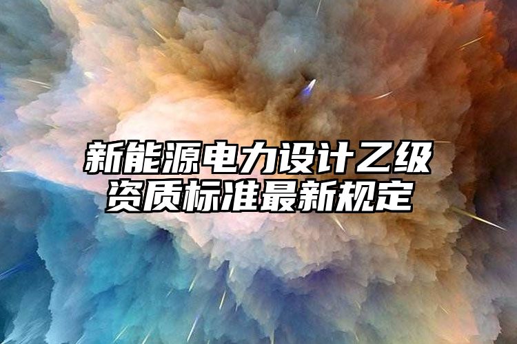 新能源电力设计乙级资质标准最新规定