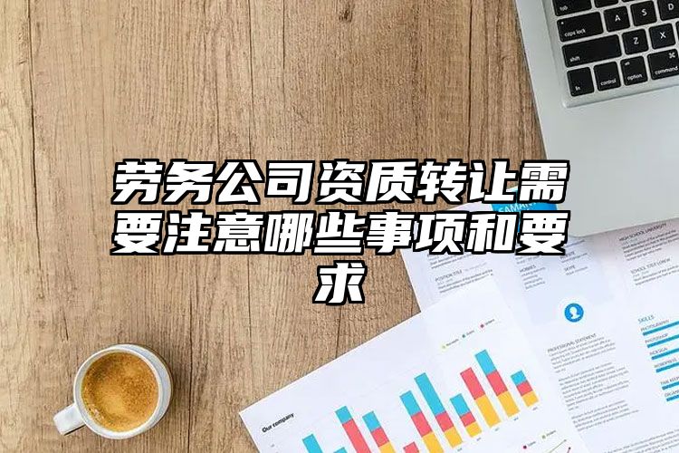 劳务公司资质转让需要注意哪些事项和要求