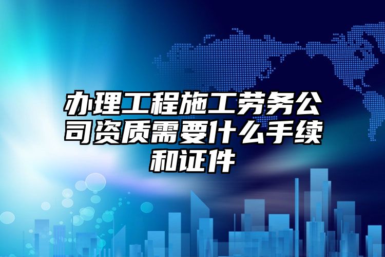 办理工程施工劳务公司资质需要什么手续和证件