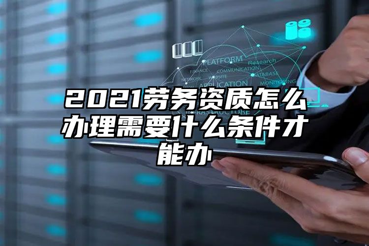 2021劳务资质怎么办理需要什么条件才能办