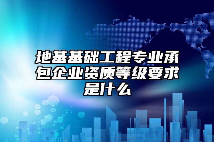 地基基础工程专业承包企业资质等级要求是什么