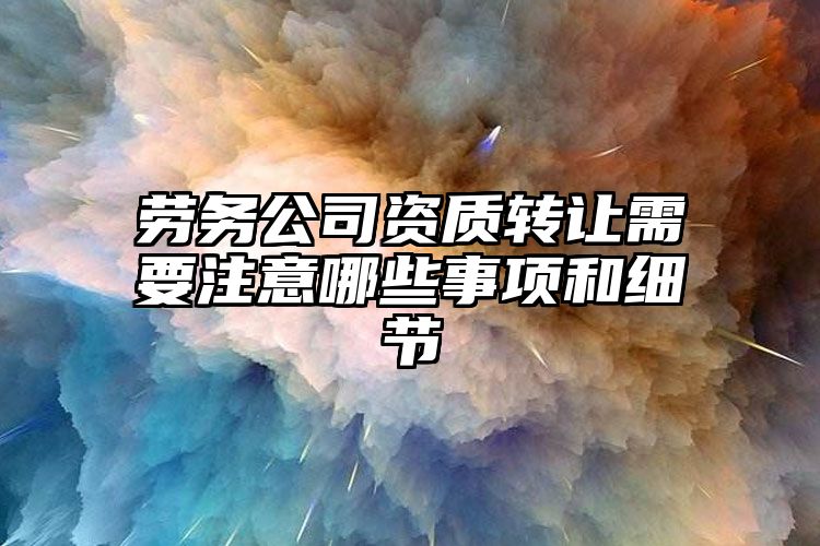 劳务公司资质转让需要注意哪些事项和细节