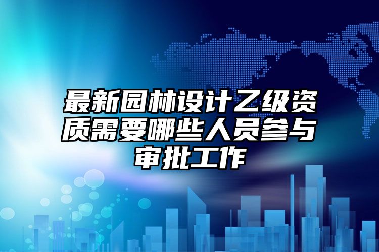 最新园林设计乙级资质需要哪些人员参与审批工作