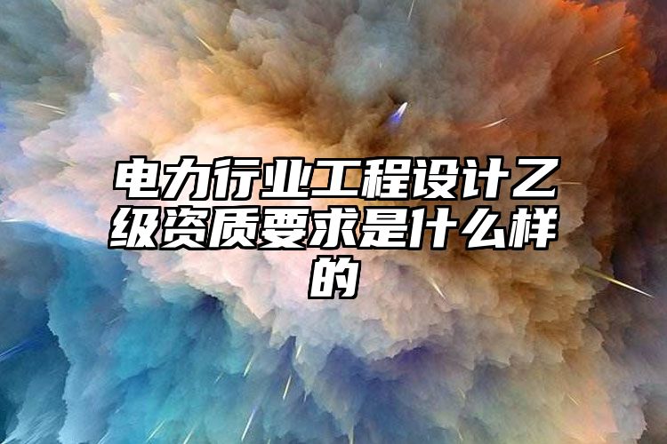 电力行业工程设计乙级资质要求是什么样的