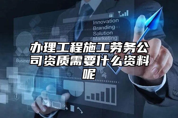 办理工程施工劳务公司资质需要什么资料呢