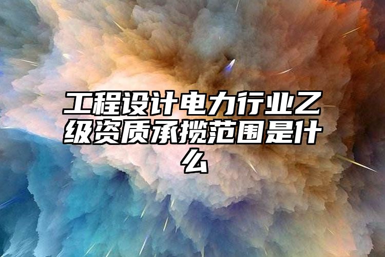 工程设计电力行业乙级资质承揽范围是什么