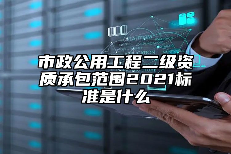 市政公用工程二级资质承包范围2021标准是什么