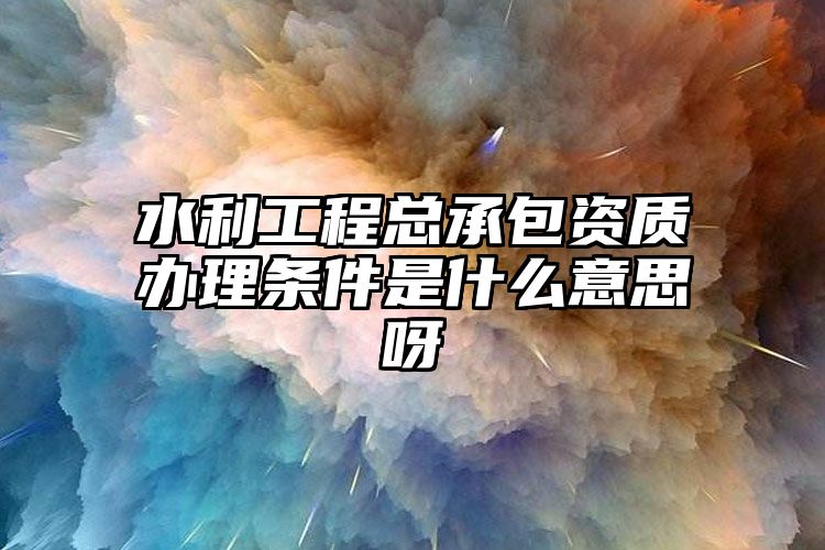 水利工程总承包资质办理条件是什么意思呀