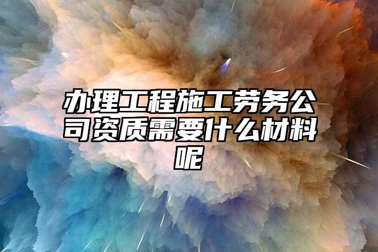 办理工程施工劳务公司资质需要什么材料呢