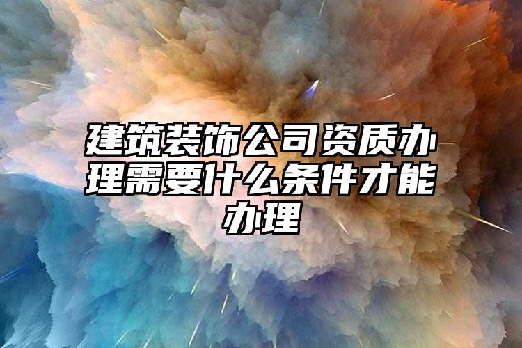 建筑装饰公司资质办理需要什么条件才能办理