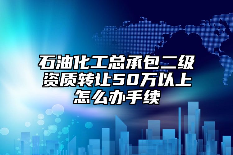 石油化工总承包二级资质转让50万以上怎么办手续