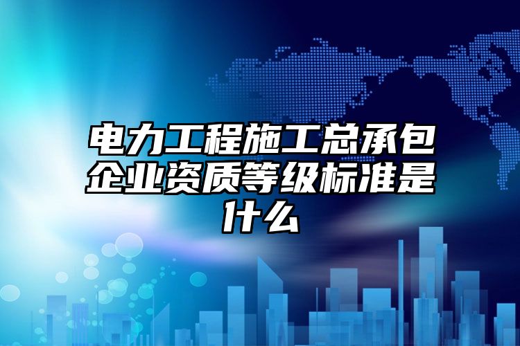 电力工程施工总承包企业资质等级标准是什么