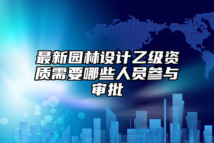 最新园林设计乙级资质需要哪些人员参与审批