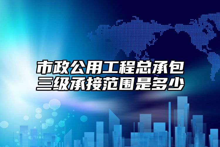 市政公用工程总承包三级承接范围是多少