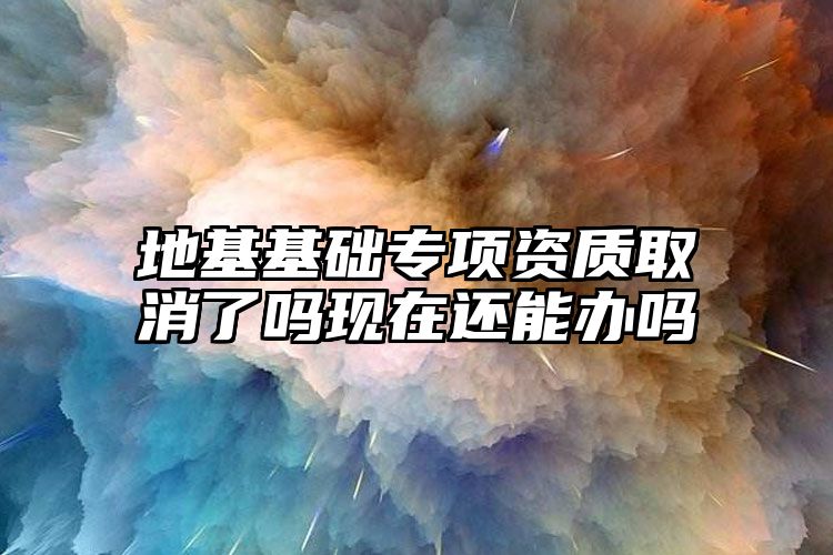 地基基础专项资质取消了吗现在还能办吗