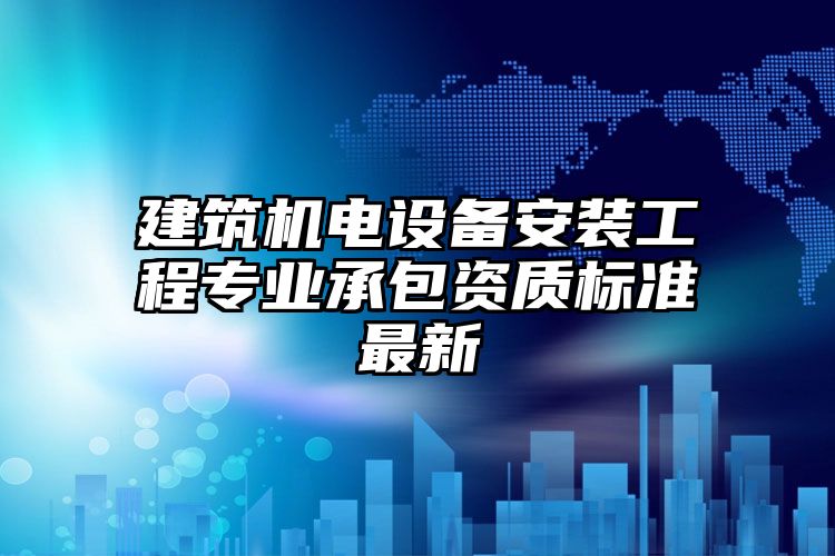 建筑机电设备安装工程专业承包资质标准最新