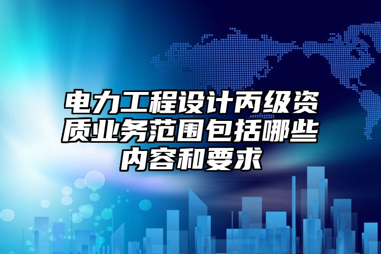 电力工程设计丙级资质业务范围包括哪些内容和要求