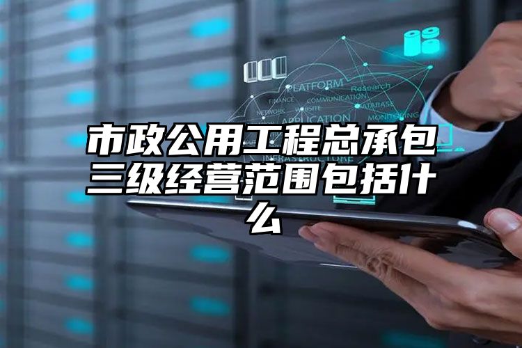 市政公用工程总承包三级经营范围包括什么