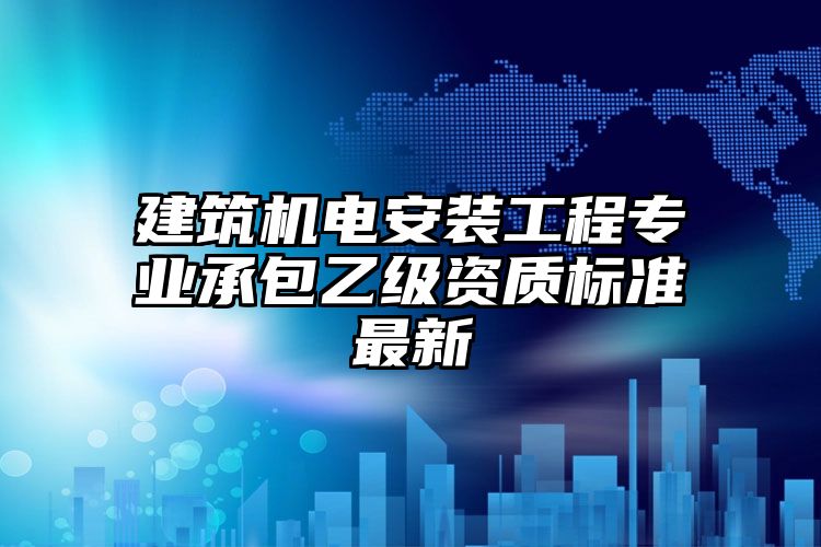 建筑机电安装工程专业承包乙级资质标准最新