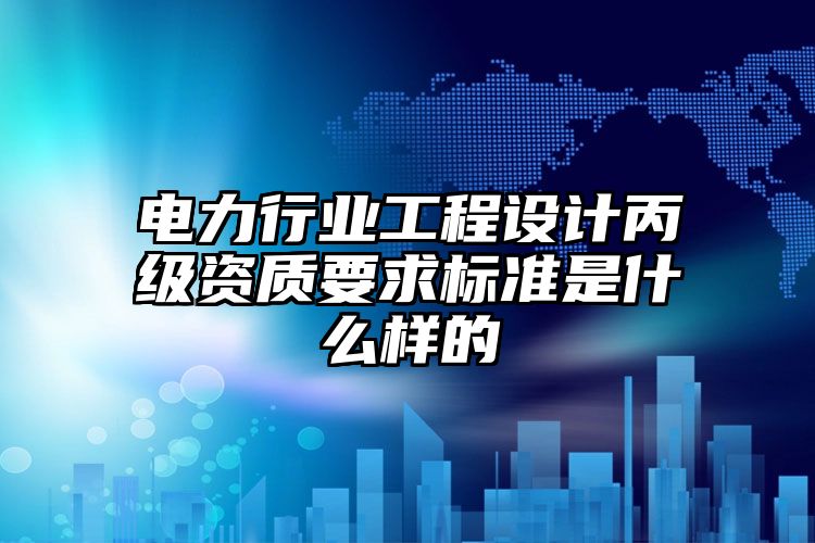 电力行业工程设计丙级资质要求标准是什么样的