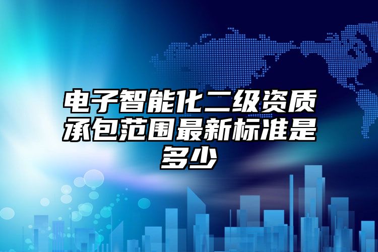 电子智能化二级资质承包范围最新标准是多少