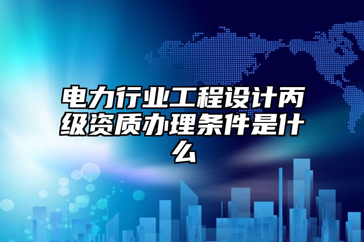 电力行业工程设计丙级资质办理条件是什么