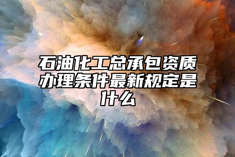 石油化工总承包资质办理条件最新规定是什么