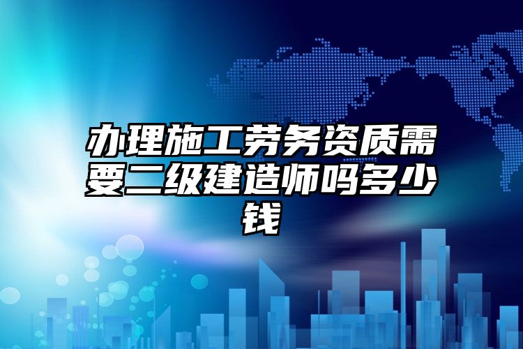 办理施工劳务资质需要二级建造师吗多少钱