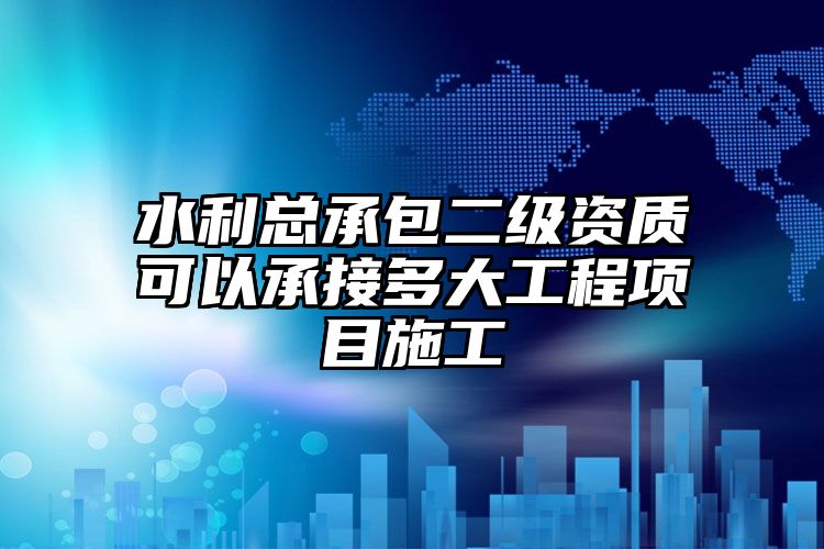 水利总承包二级资质可以承接多大工程项目施工