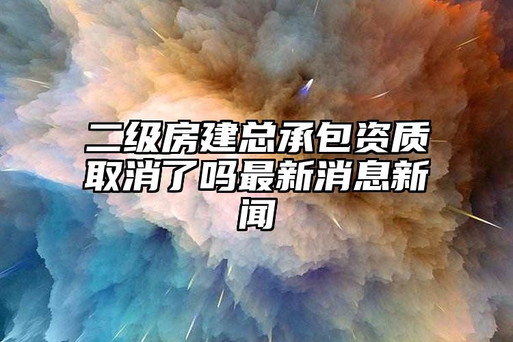 二级房建总承包资质取消了吗最新消息新闻