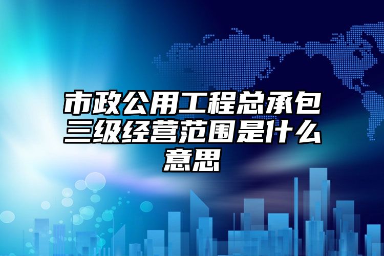 市政公用工程总承包三级经营范围是什么意思