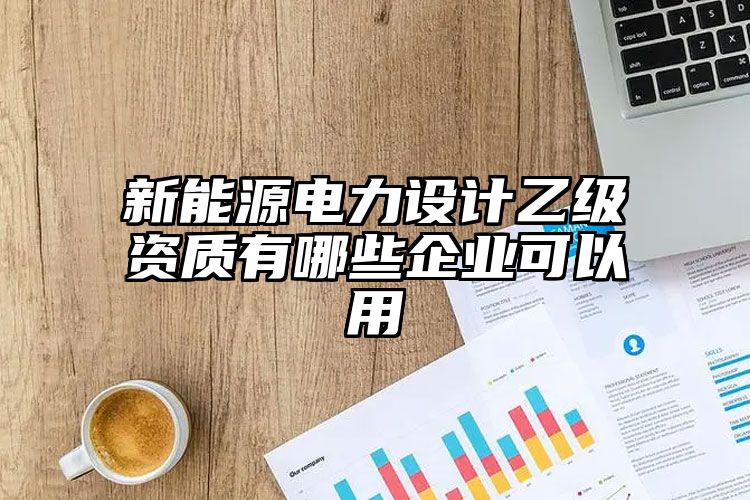 新能源电力设计乙级资质有哪些企业可以用