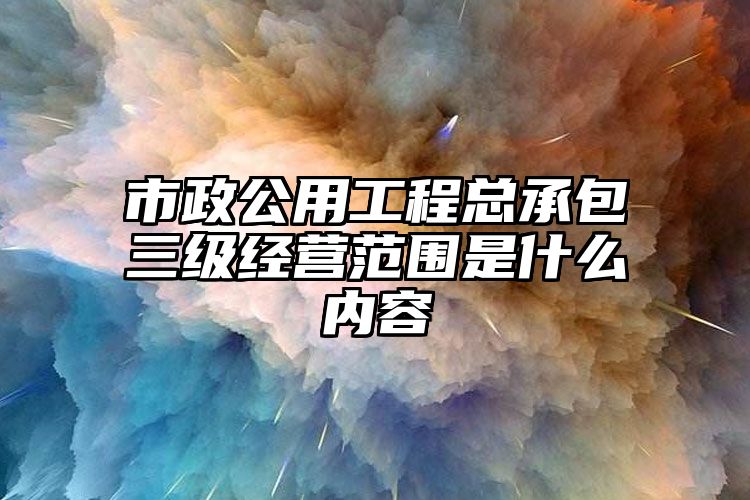 市政公用工程总承包三级经营范围是什么内容