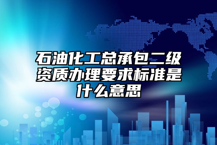 石油化工总承包二级资质办理要求标准是什么意思