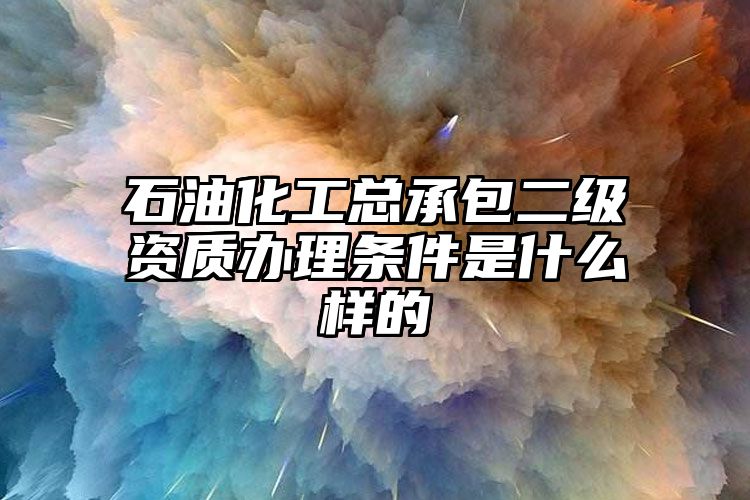 石油化工总承包二级资质办理条件是什么样的