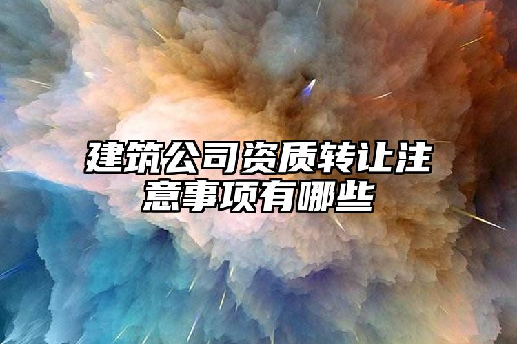 建筑公司资质转让注意事项有哪些