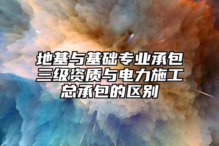 地基与基础专业承包三级资质与电力施工总承包的区别