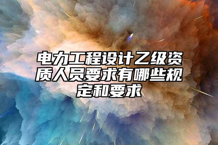 电力工程设计乙级资质人员要求有哪些规定和要求