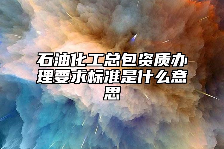 石油化工总包资质办理要求标准是什么意思