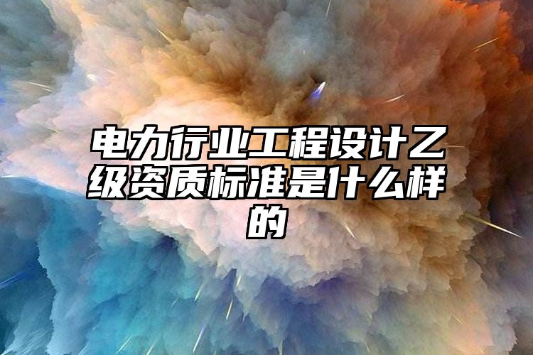 电力行业工程设计乙级资质标准是什么样的