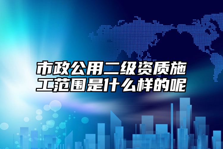 市政公用二级资质施工范围是什么样的呢