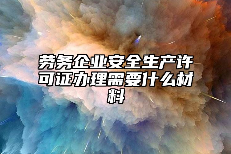 劳务企业安全生产许可证办理需要什么材料