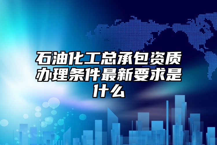 石油化工总承包资质办理条件最新要求是什么