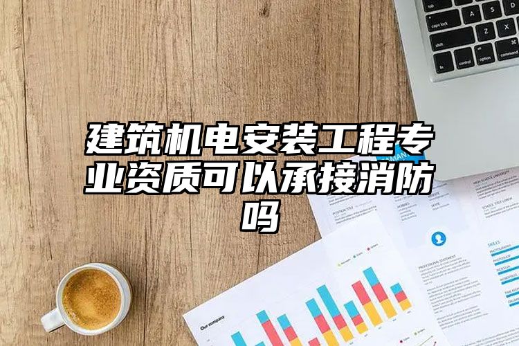 建筑机电安装工程专业资质可以承接消防吗